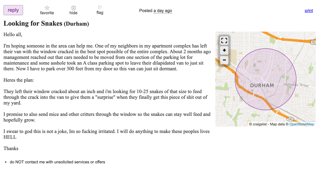 Screenshot of Craigslist Post:

Hello all,

I'm hoping someone in the area can help me. One of my neighbors in my apartment complex has left their van with the window cracked in the best spot possible of the entire complex. About 2 months ago management reached out that cars needed to be moved from one section of the parking lot for maintenance and some asshole took an A class parking spot to leave their dilapidated van to just sit there. Now I have to park over 300 feet from my door so this van can just sit dormant.

Heres the plan:

They left their window cracked about an inch and i'm looking for 10-25 snakes of that size to feed through the crack into the van to give them a "surprise" when they finally get this piece of shit out of my yard.

I promise to also send mice and other critters through the window so the snakes can stay well feed and hopefully grow.

I swear to god this is not a joke, Im so fucking irritated. I will do anything to make these peoples lives HELL

Thanks